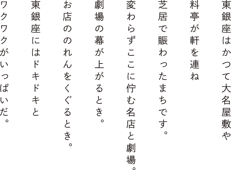 東銀座はかつて大名屋敷や料亭が軒を連ね芝居で賑わった街です。変わらずここに佇む名店と劇場。劇場の幕が上がるとき。お店ののれんをくぐるとき。東銀座にはドキドキとワクワクがいっぱいだ。