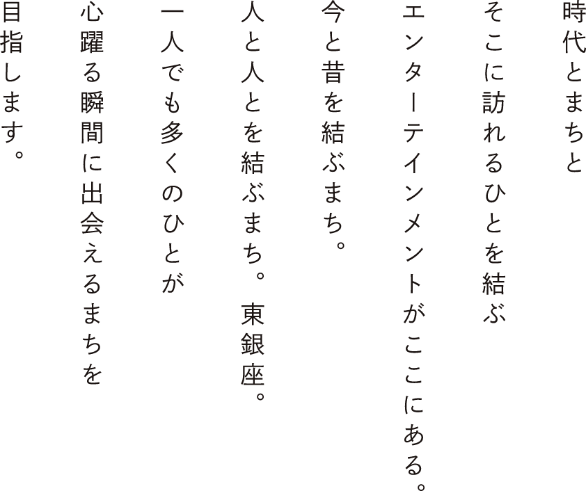 時代とまちとそこに訪れるひとを結ぶエンターテインメントがここにある。今と昔を結ぶまち。人と人とを結ぶまち。東銀座。一人でも多くのひとが心躍る瞬間に出会えるまちを目指します。